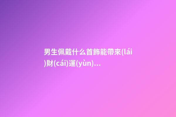男生佩戴什么首飾能帶來(lái)財(cái)運(yùn) ，不看后悔系列